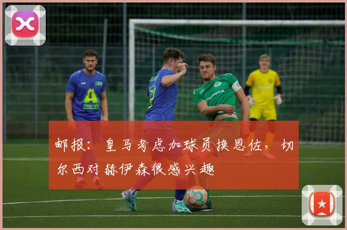 邮报：皇马考虑加球员换恩佐，切尔西对赫伊森很感兴趣