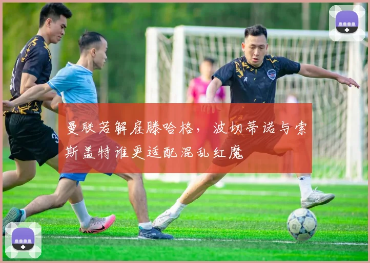 曼联若解雇滕哈格，波切蒂诺与索斯盖特谁更适配混乱红魔